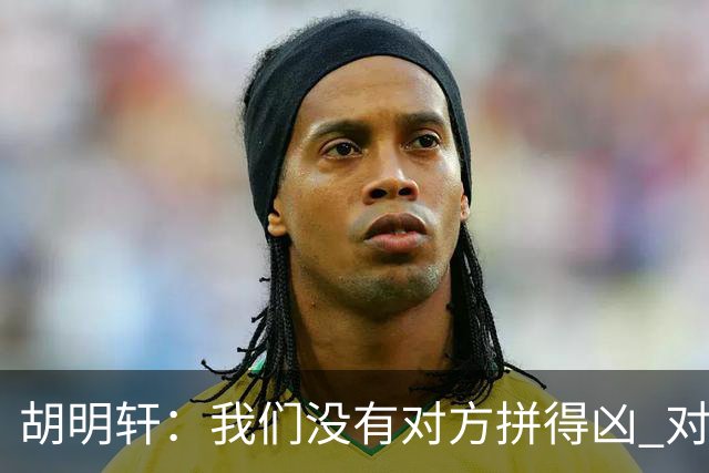 胡明轩：我们没有对方拼得凶 对困难的准备不足